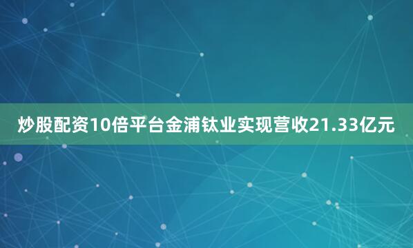 炒股配资10倍平台金浦钛业实现营收21.33亿元