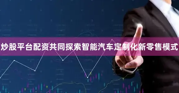炒股平台配资共同探索智能汽车定制化新零售模式