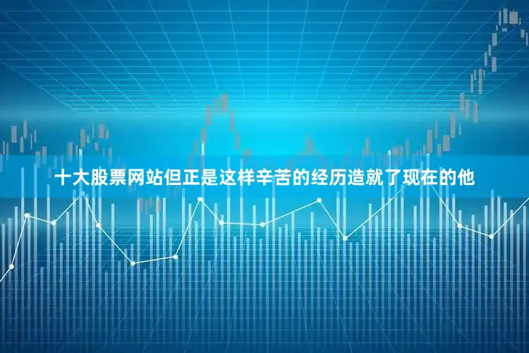 十大股票网站但正是这样辛苦的经历造就了现在的他