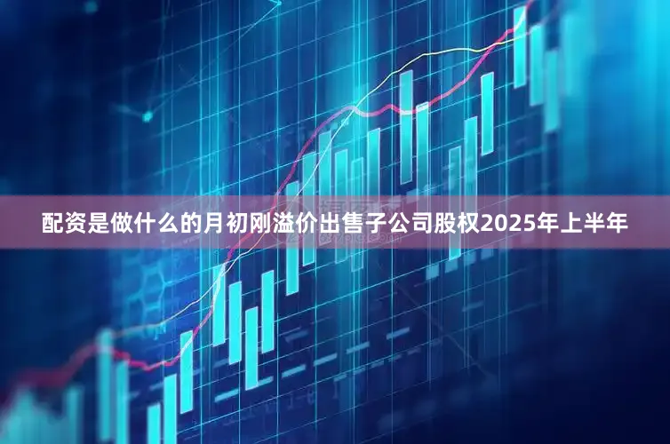 配资是做什么的月初刚溢价出售子公司股权2025年上半年