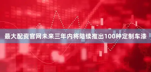 最大配资官网未来三年内将陆续推出100种定制车漆