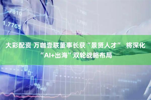 大彩配资 万咖壹联董事长获“景贤人才”  将深化“AI+出海”双轮战略布局