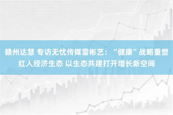 赣州达慧 专访无忧传媒雷彬艺：“健康”战略重塑红人经济生态 以生态共建打开增长新空间