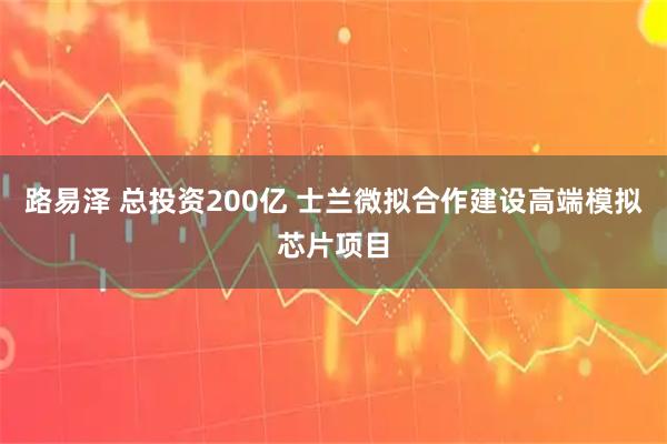 路易泽 总投资200亿 士兰微拟合作建设高端模拟芯片项目
