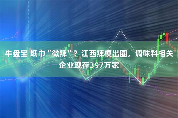 牛盘宝 纸巾“微辣”？江西辣梗出圈，调味料相关企业现存397万家
