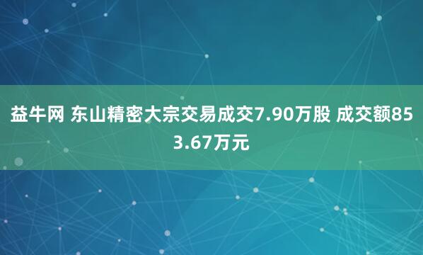 益牛网 东山精密大宗交易成交7.90万股 成交额853.67万元