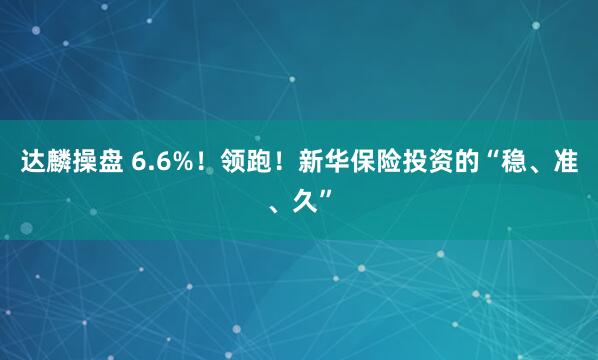 达麟操盘 6.6%！领跑！新华保险投资的“稳、准、久”