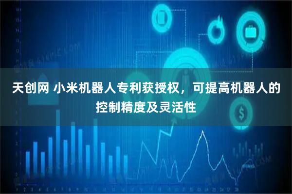 天创网 小米机器人专利获授权，可提高机器人的控制精度及灵活性