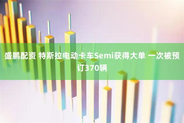 盛鹏配资 特斯拉电动卡车Semi获得大单 一次被预订370辆