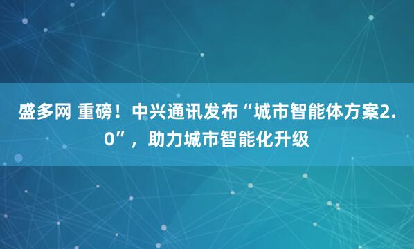 盛多网 重磅！中兴通讯发布“城市智能体方案2.0”，助力城市智能化升级
