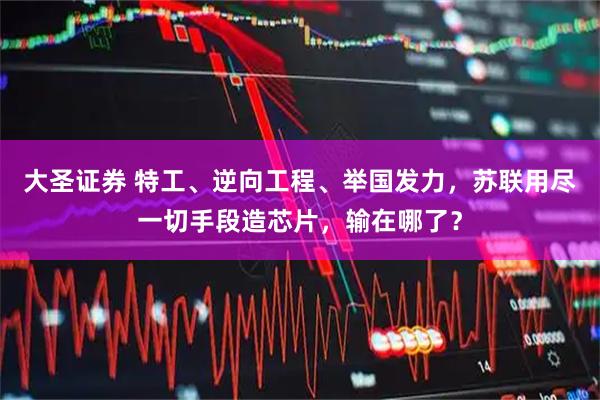 大圣证券 特工、逆向工程、举国发力，苏联用尽一切手段造芯片，输在哪了？