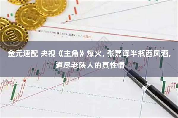 金元速配 央视《主角》爆火, 张嘉译半瓶西凤酒, 道尽老陕人的真性情