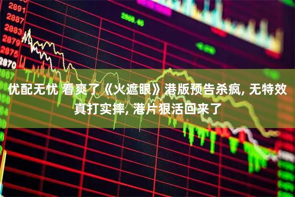 优配无忧 看爽了《火遮眼》港版预告杀疯, 无特效真打实摔, 港片狠活回来了