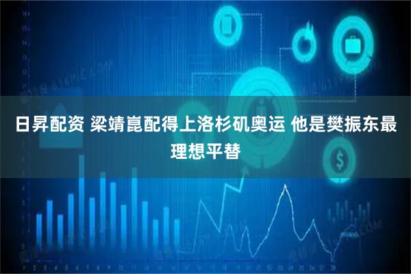 日昇配资 梁靖崑配得上洛杉矶奥运 他是樊振东最理想平替