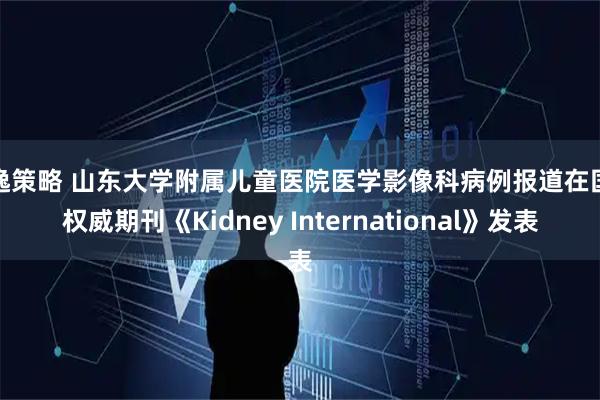 景逸策略 山东大学附属儿童医院医学影像科病例报道在国际权威期刊《Kidney International》发表