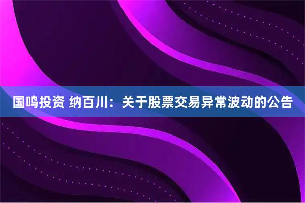 国鸣投资 纳百川：关于股票交易异常波动的公告