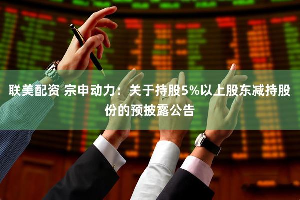 联美配资 宗申动力：关于持股5%以上股东减持股份的预披露公告