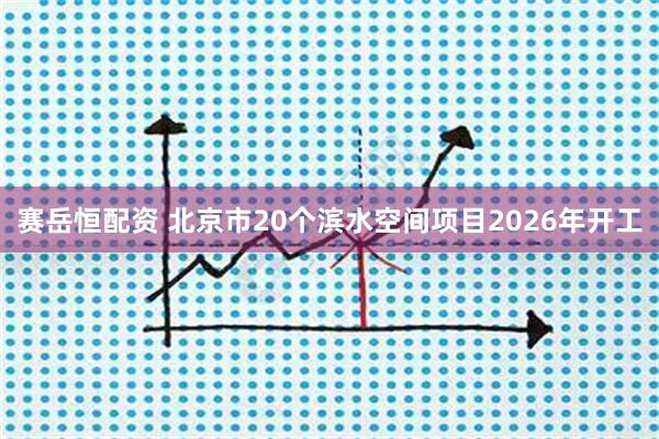 赛岳恒配资 北京市20个滨水空间项目2026年开工