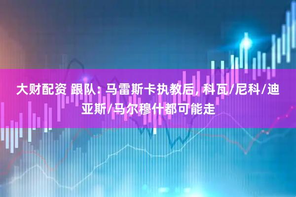 大财配资 跟队: 马雷斯卡执教后, 科瓦/尼科/迪亚斯/马尔穆什都可能走