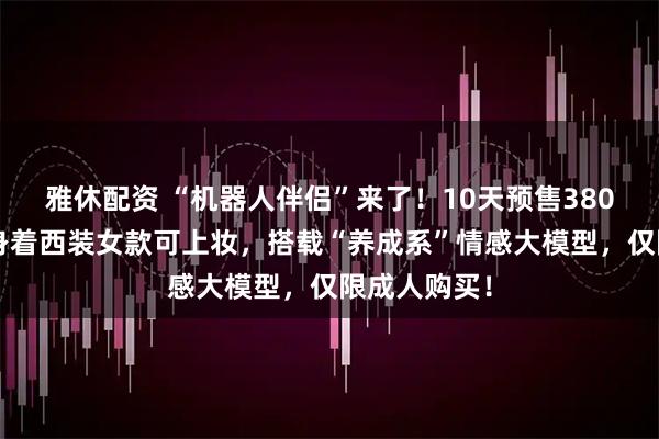 雅休配资 “机器人伴侣”来了！10天预售3800台，男款身着西装女款可上妆，搭载“养成系”情感大模型，仅限成人购买！