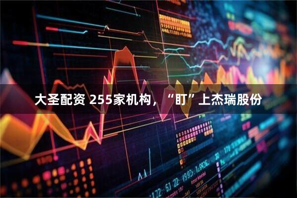 大圣配资 255家机构，“盯”上杰瑞股份