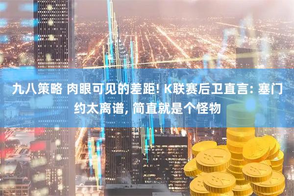 九八策略 肉眼可见的差距! K联赛后卫直言: 塞门约太离谱, 简直就是个怪物
