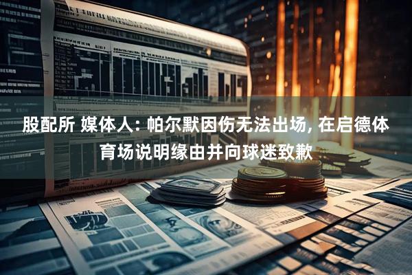 股配所 媒体人: 帕尔默因伤无法出场, 在启德体育场说明缘由并向球迷致歉
